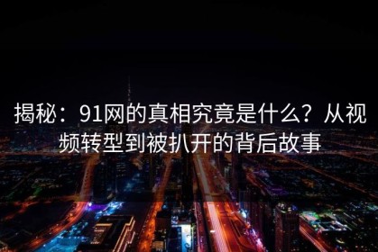 揭秘：91网的真相究竟是什么？从视频转型到被扒开的背后故事
