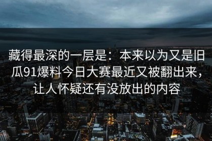 藏得最深的一层是：本来以为又是旧瓜91爆料今日大赛最近又被翻出来，让人怀疑还有没放出的内容