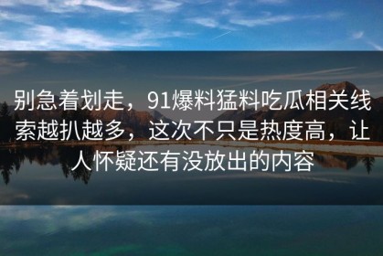 别急着划走，91爆料猛料吃瓜相关线索越扒越多，这次不只是热度高，让人怀疑还有没放出的内容