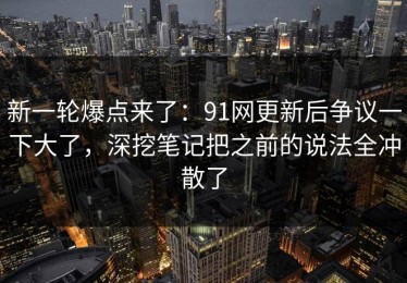 新一轮爆点来了：91网更新后争议一下大了，深挖笔记把之前的说法全冲散了