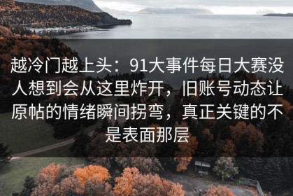 越冷门越上头：91大事件每日大赛没人想到会从这里炸开，旧账号动态让原帖的情绪瞬间拐弯，真正关键的不是表面那层