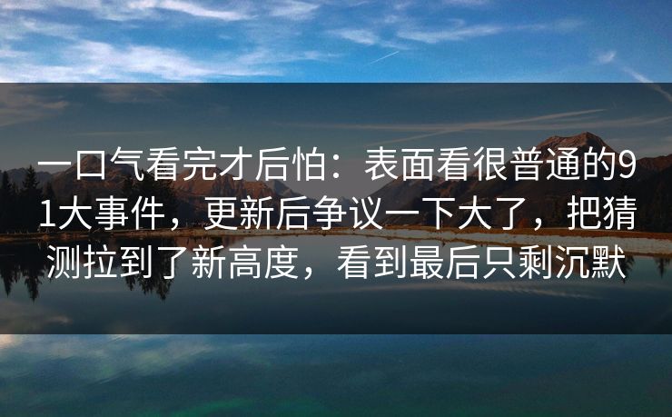 一口气看完才后怕：表面看很普通的91大事件，更新后争议一下大了，把猜测拉到了新高度，看到最后只剩沉默