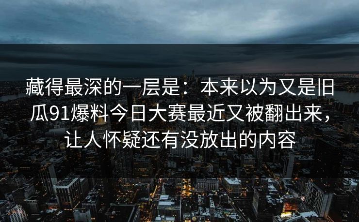 藏得最深的一层是:本来以为又是旧瓜91爆料今日大赛最近又被翻出来,让人怀疑还有没放出的内容 藏得最深的一层是:本来以为又是旧瓜91爆料今日大赛最近又被翻出来,让人怀疑还有没放出的内容